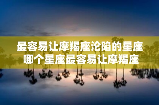 最容易让摩羯座沦陷的星座 哪个星座最容易让摩羯座沉迷