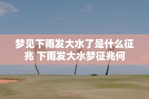 梦见下雨发大水了是什么征兆 下雨发大水梦征兆何