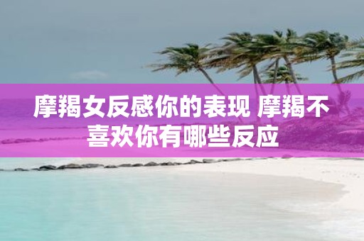 摩羯女反感你的表现 摩羯不喜欢你有哪些反应
