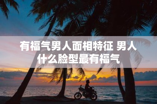 有福气男人面相特征 男人什么脸型最有福气