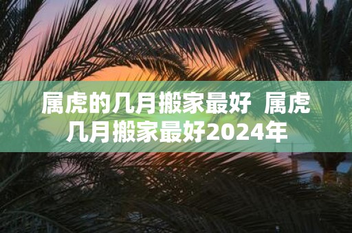 属虎的几月搬家最好 属虎几月搬家最好2025年