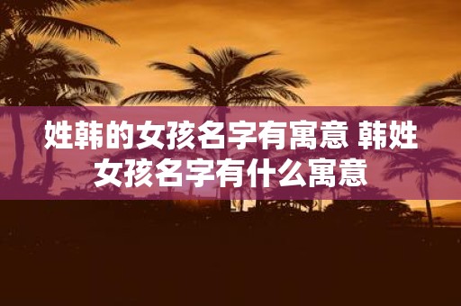 姓韩的女孩名字有寓意 韩姓女孩名字有什么寓意