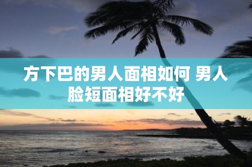 方下巴的男人面相如何 男人脸短面相好不好