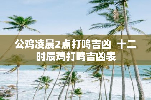 公鸡凌晨2点打鸣吉凶 十二时辰鸡打鸣吉凶表