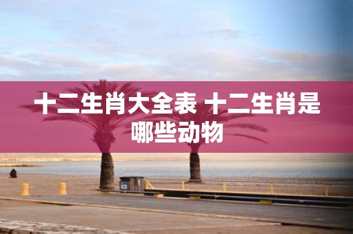 十二生肖大全表 十二生肖是哪些动物