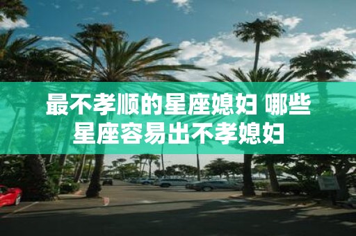 最不孝顺的星座媳妇 哪些星座容易出不孝媳妇
