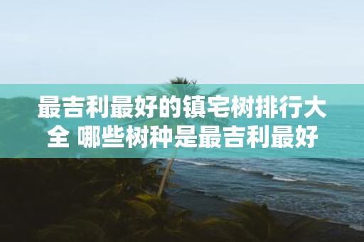 最吉利最好的镇宅树排行大全 哪些树种是最吉利最好的镇宅树
