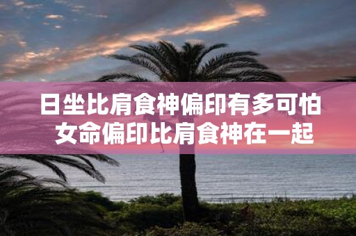 日坐比肩食神偏印有多可怕 女命偏印比肩食神在一起