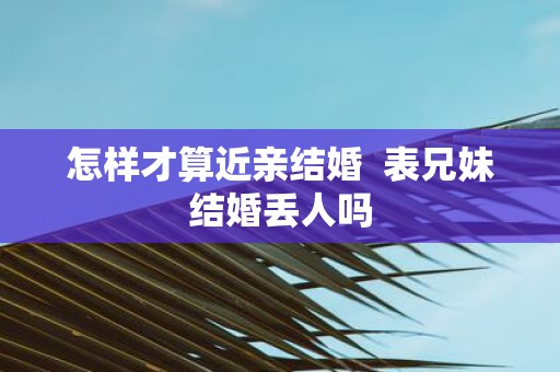 怎样才算近亲结婚 表兄妹结婚丢人吗