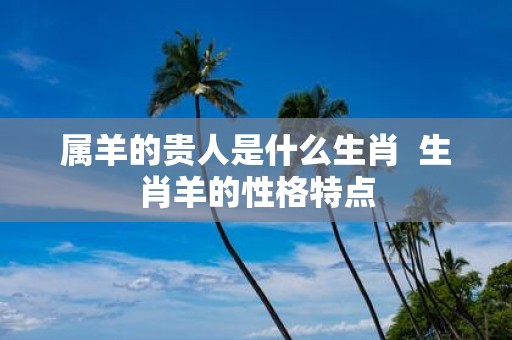 属羊的贵人是什么生肖 生肖羊的性格特点