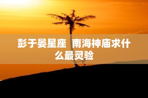 彭于晏星座 南海神庙求什么最灵验