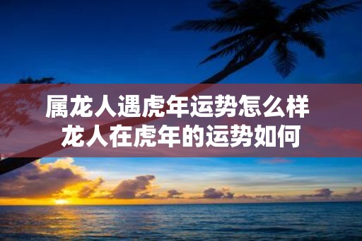 属龙人遇虎年运势怎么样 龙人在虎年的运势如何