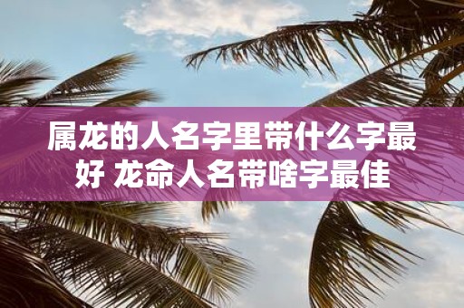 属龙的人名字里带什么字最好 龙命人名带啥字最佳