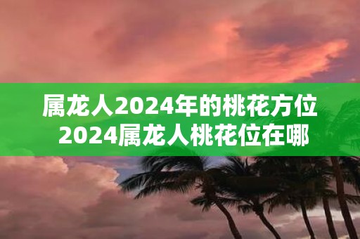 属龙人2025年的桃花方位 2025属龙人桃花位在哪