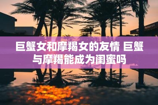 巨蟹女和摩羯女的友情 巨蟹与摩羯能成为闺蜜吗