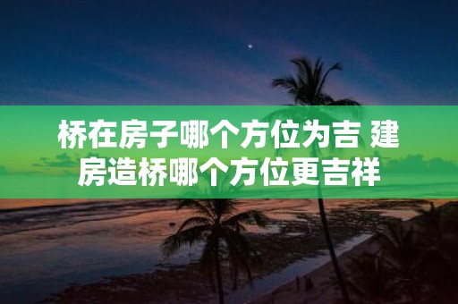 桥在房子哪个方位为吉 建房造桥哪个方位更吉祥