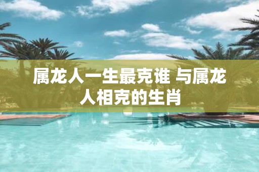 属龙人一生最克谁 与属龙人相克的生肖