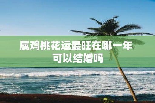 属鸡桃花运最旺在哪一年 可以结婚吗