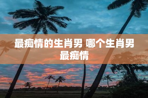 最痴情的生肖男 哪个生肖男最痴情