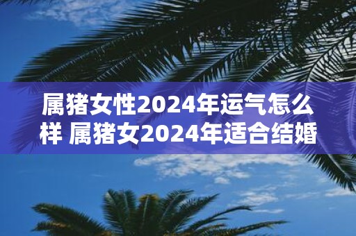 属猪女性2025年运气怎么样 属猪女2025年适合结婚吗