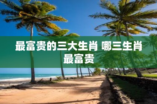 最富贵的三大生肖 哪三生肖最富贵