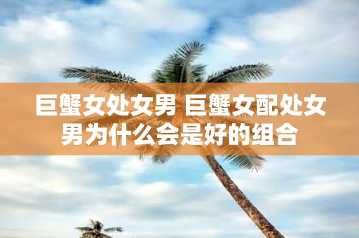 巨蟹女处女男 巨蟹女配处女男为什么会是好的组合