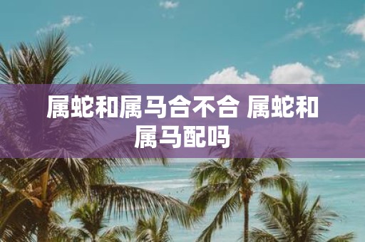 属蛇和属马合不合 属蛇和属马配吗