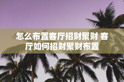 怎么布置客厅招财聚财 客厅如何招财聚财布置