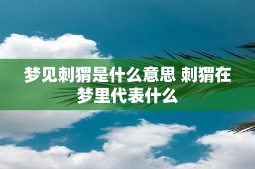 梦见刺猬是什么意思 刺猬在梦里代表什么
