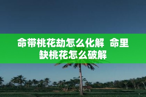 命带桃花劫怎么化解 命里缺桃花怎么破解