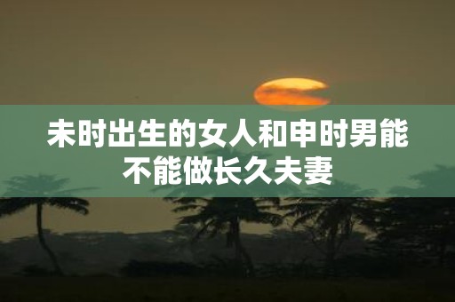 未时出生的女人和申时男能不能做长久夫妻