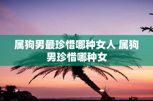 属狗男最珍惜哪种女人 属狗男珍惜哪种女