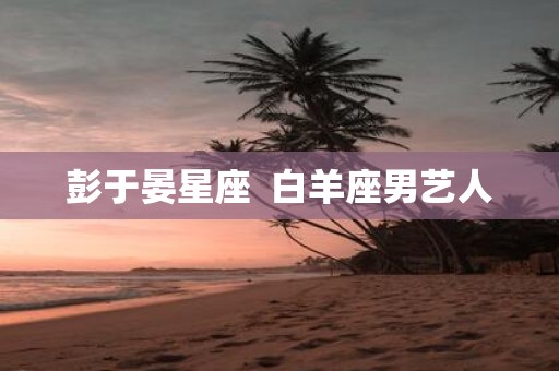 彭于晏星座 白羊座男艺人