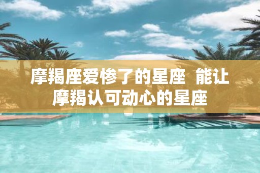 摩羯座爱惨了的星座 能让摩羯认可动心的星座 摩羯座爱惨了的星座 能让摩羯认可动心的星座