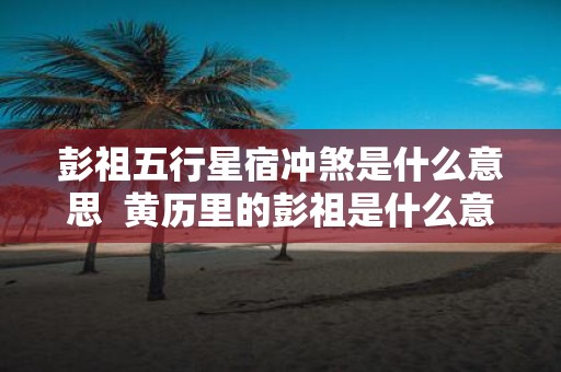 彭祖五行星宿冲煞是什么意思 黄历里的彭祖是什么意思