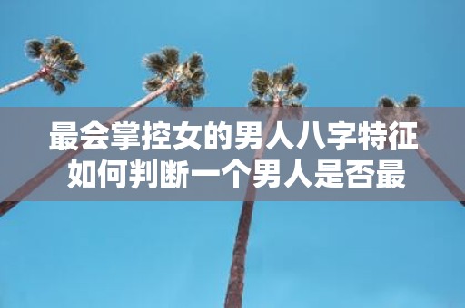 最会掌控女的男人八字特征 如何判断一个男人是否最会掌控女