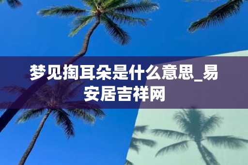 梦见掏耳朵是什么意思_易安居吉祥网