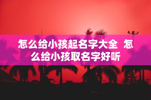 怎么给小孩起名字大全 怎么给小孩取名字好听