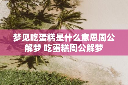 梦见吃蛋糕是什么意思周公解梦 吃蛋糕周公解梦