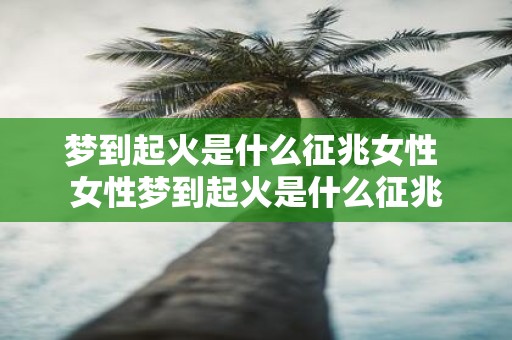 梦到起火是什么征兆女性 女性梦到起火是什么征兆