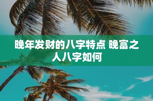 晚年发财的八字特点 晚富之人八字如何