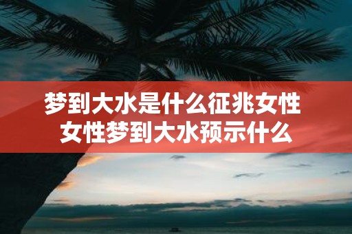 梦到大水是什么征兆女性 女性梦到大水预示什么