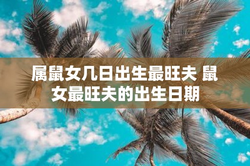 属鼠女几日出生最旺夫 鼠女最旺夫的出生日期