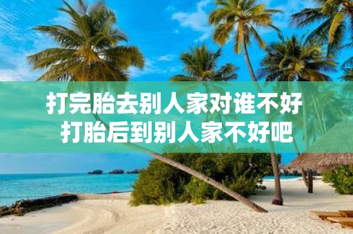 打完胎去别人家对谁不好 打胎后到别人家不好吧