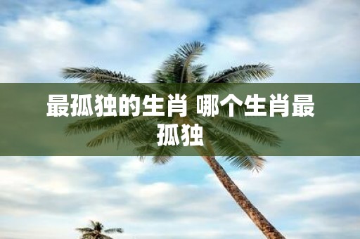 最孤独的生肖 哪个生肖最孤独
