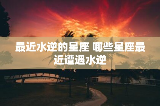 最近水逆的星座 哪些星座最近遭遇水逆