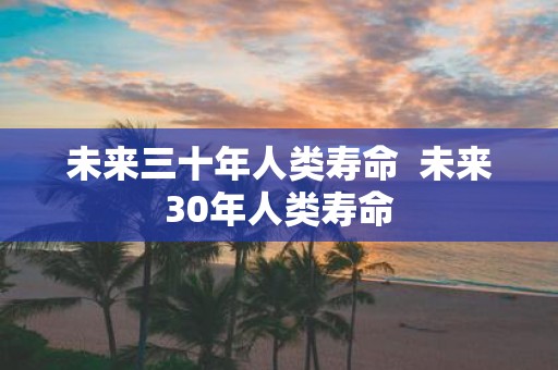 未来三十年人类寿命 未来30年人类寿命
