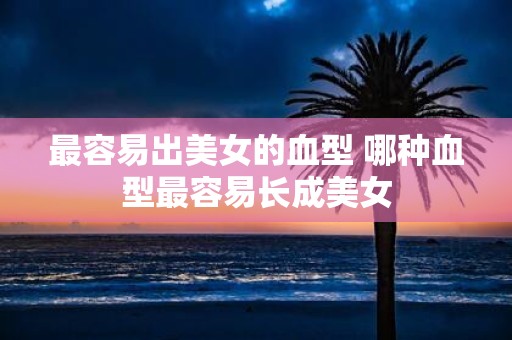 最容易出美女的血型 哪种血型最容易长成美女
