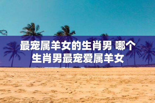 最宠属羊女的生肖男 哪个生肖男最宠爱属羊女
