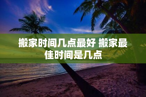 搬家时间几点最好 搬家最佳时间是几点